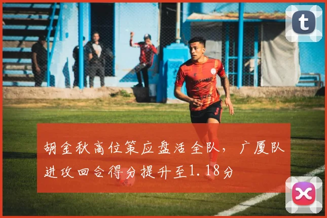 胡金秋高位策应盘活全队，广厦队进攻回合得分提升至1.18分