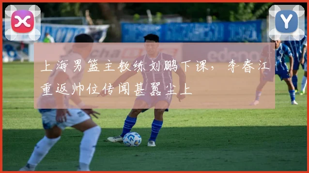 上海男篮主教练刘鹏下课，李春江重返帅位传闻甚嚣尘上