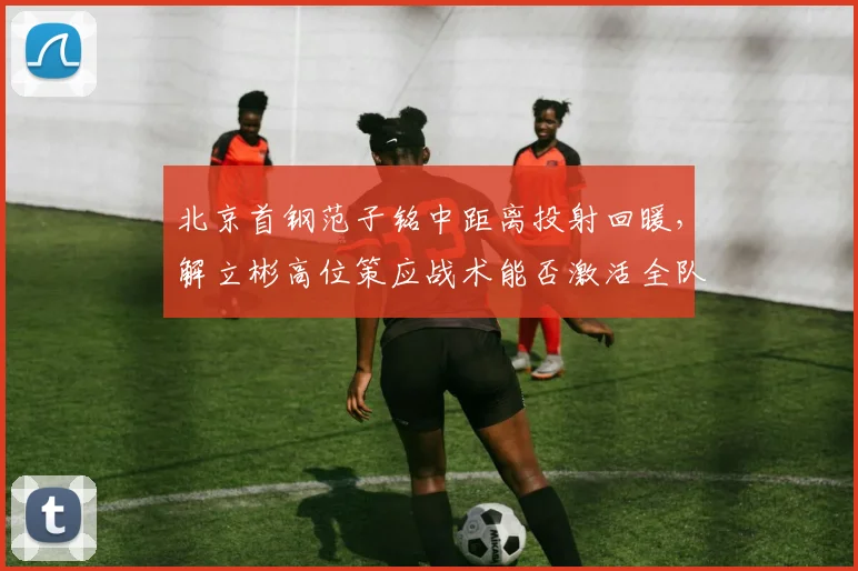 北京首钢范子铭中距离投射回暖，解立彬高位策应战术能否激活全队？