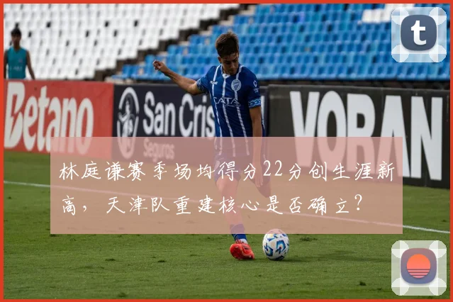 林庭谦赛季场均得分22分创生涯新高，天津队重建核心是否确立？