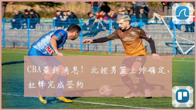 CBA最新消息!北控男篮主帅确定,杜锋完成签约